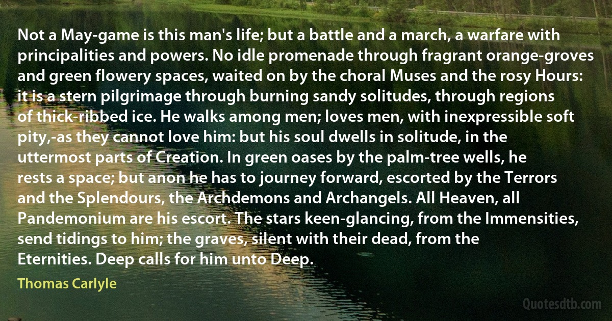 Not a May-game is this man's life; but a battle and a march, a warfare with principalities and powers. No idle promenade through fragrant orange-groves and green flowery spaces, waited on by the choral Muses and the rosy Hours: it is a stern pilgrimage through burning sandy solitudes, through regions of thick-ribbed ice. He walks among men; loves men, with inexpressible soft pity,-as they cannot love him: but his soul dwells in solitude, in the uttermost parts of Creation. In green oases by the palm-tree wells, he rests a space; but anon he has to journey forward, escorted by the Terrors and the Splendours, the Archdemons and Archangels. All Heaven, all Pandemonium are his escort. The stars keen-glancing, from the Immensities, send tidings to him; the graves, silent with their dead, from the Eternities. Deep calls for him unto Deep. (Thomas Carlyle)