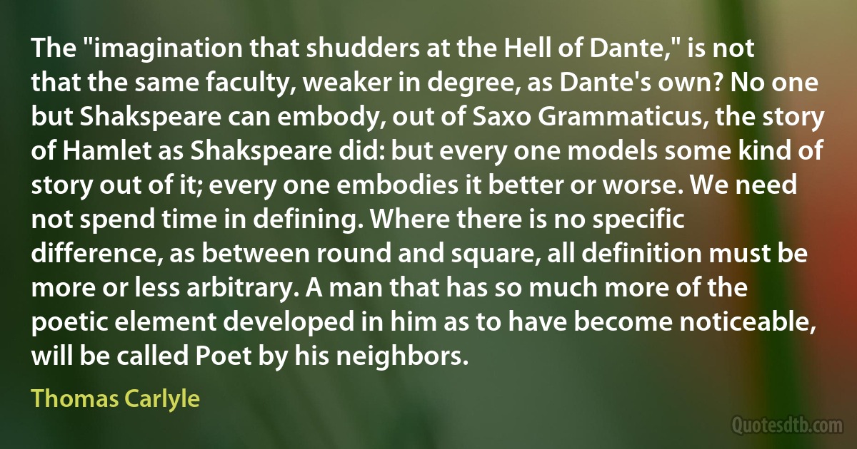 The "imagination that shudders at the Hell of Dante," is not that the same faculty, weaker in degree, as Dante's own? No one but Shakspeare can embody, out of Saxo Grammaticus, the story of Hamlet as Shakspeare did: but every one models some kind of story out of it; every one embodies it better or worse. We need not spend time in defining. Where there is no specific difference, as between round and square, all definition must be more or less arbitrary. A man that has so much more of the poetic element developed in him as to have become noticeable, will be called Poet by his neighbors. (Thomas Carlyle)