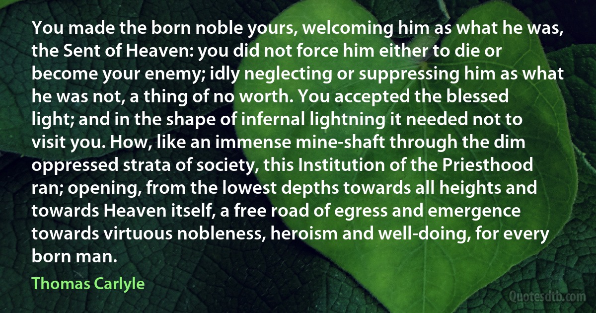 You made the born noble yours, welcoming him as what he was, the Sent of Heaven: you did not force him either to die or become your enemy; idly neglecting or suppressing him as what he was not, a thing of no worth. You accepted the blessed light; and in the shape of infernal lightning it needed not to visit you. How, like an immense mine-shaft through the dim oppressed strata of society, this Institution of the Priesthood ran; opening, from the lowest depths towards all heights and towards Heaven itself, a free road of egress and emergence towards virtuous nobleness, heroism and well-doing, for every born man. (Thomas Carlyle)