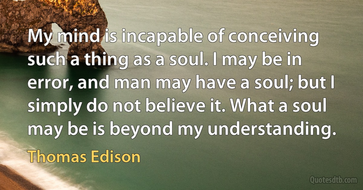 My mind is incapable of conceiving such a thing as a soul. I may be in error, and man may have a soul; but I simply do not believe it. What a soul may be is beyond my understanding. (Thomas Edison)