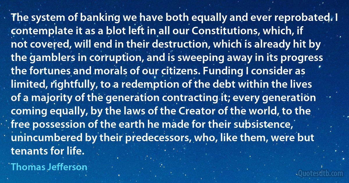 The system of banking we have both equally and ever reprobated. I contemplate it as a blot left in all our Constitutions, which, if not covered, will end in their destruction, which is already hit by the gamblers in corruption, and is sweeping away in its progress the fortunes and morals of our citizens. Funding I consider as limited, rightfully, to a redemption of the debt within the lives of a majority of the generation contracting it; every generation coming equally, by the laws of the Creator of the world, to the free possession of the earth he made for their subsistence, unincumbered by their predecessors, who, like them, were but tenants for life. (Thomas Jefferson)