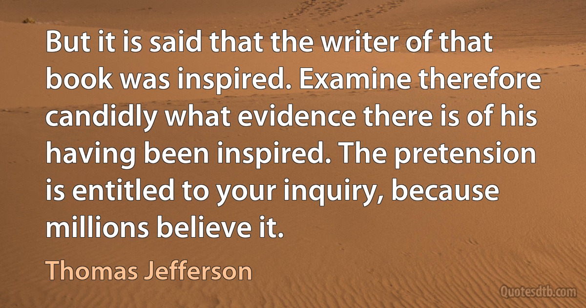 But it is said that the writer of that book was inspired. Examine therefore candidly what evidence there is of his having been inspired. The pretension is entitled to your inquiry, because millions believe it. (Thomas Jefferson)