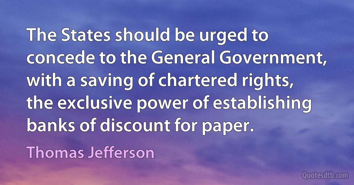 The States should be urged to concede to the General Government, with a saving of chartered rights, the exclusive power of establishing banks of discount for paper. (Thomas Jefferson)