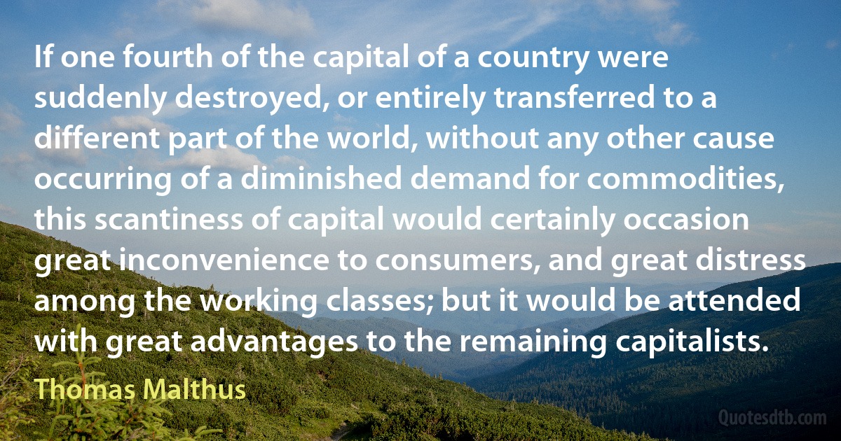 If one fourth of the capital of a country were suddenly destroyed, or entirely transferred to a different part of the world, without any other cause occurring of a diminished demand for commodities, this scantiness of capital would certainly occasion great inconvenience to consumers, and great distress among the working classes; but it would be attended with great advantages to the remaining capitalists. (Thomas Malthus)