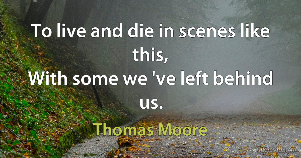 To live and die in scenes like this,
With some we 've left behind us. (Thomas Moore)