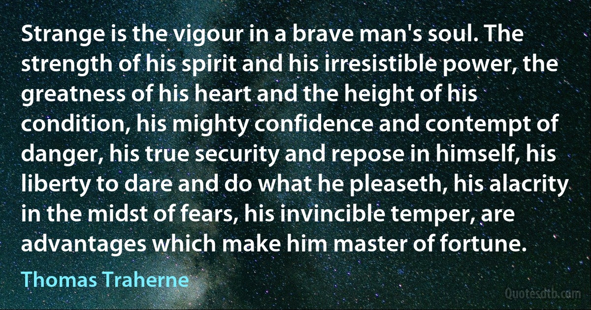 Strange is the vigour in a brave man's soul. The strength of his spirit and his irresistible power, the greatness of his heart and the height of his condition, his mighty confidence and contempt of danger, his true security and repose in himself, his liberty to dare and do what he pleaseth, his alacrity in the midst of fears, his invincible temper, are advantages which make him master of fortune. (Thomas Traherne)