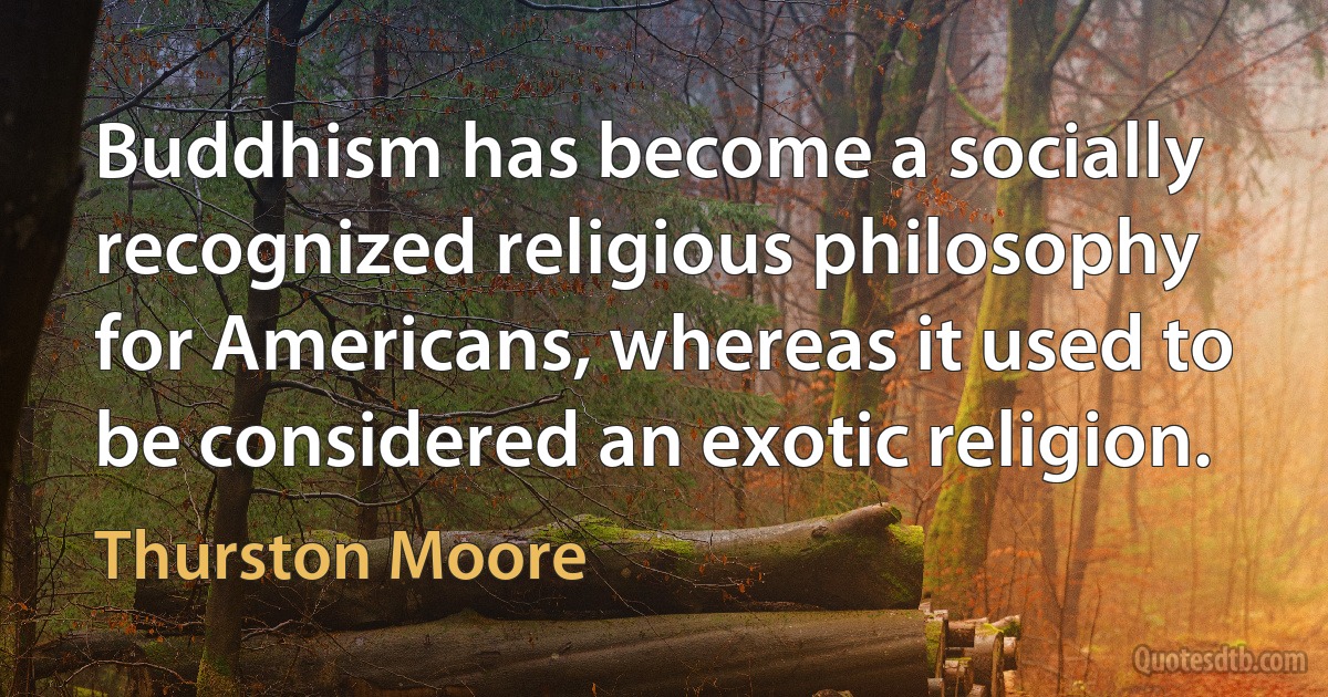 Buddhism has become a socially recognized religious philosophy for Americans, whereas it used to be considered an exotic religion. (Thurston Moore)