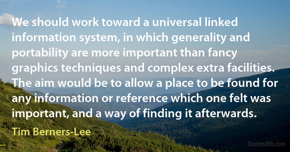 We should work toward a universal linked information system, in which generality and portability are more important than fancy graphics techniques and complex extra facilities. The aim would be to allow a place to be found for any information or reference which one felt was important, and a way of finding it afterwards. (Tim Berners-Lee)