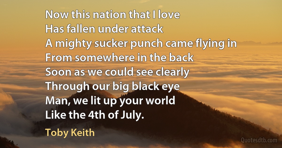 Now this nation that I love
Has fallen under attack
A mighty sucker punch came flying in
From somewhere in the back
Soon as we could see clearly
Through our big black eye
Man, we lit up your world
Like the 4th of July. (Toby Keith)