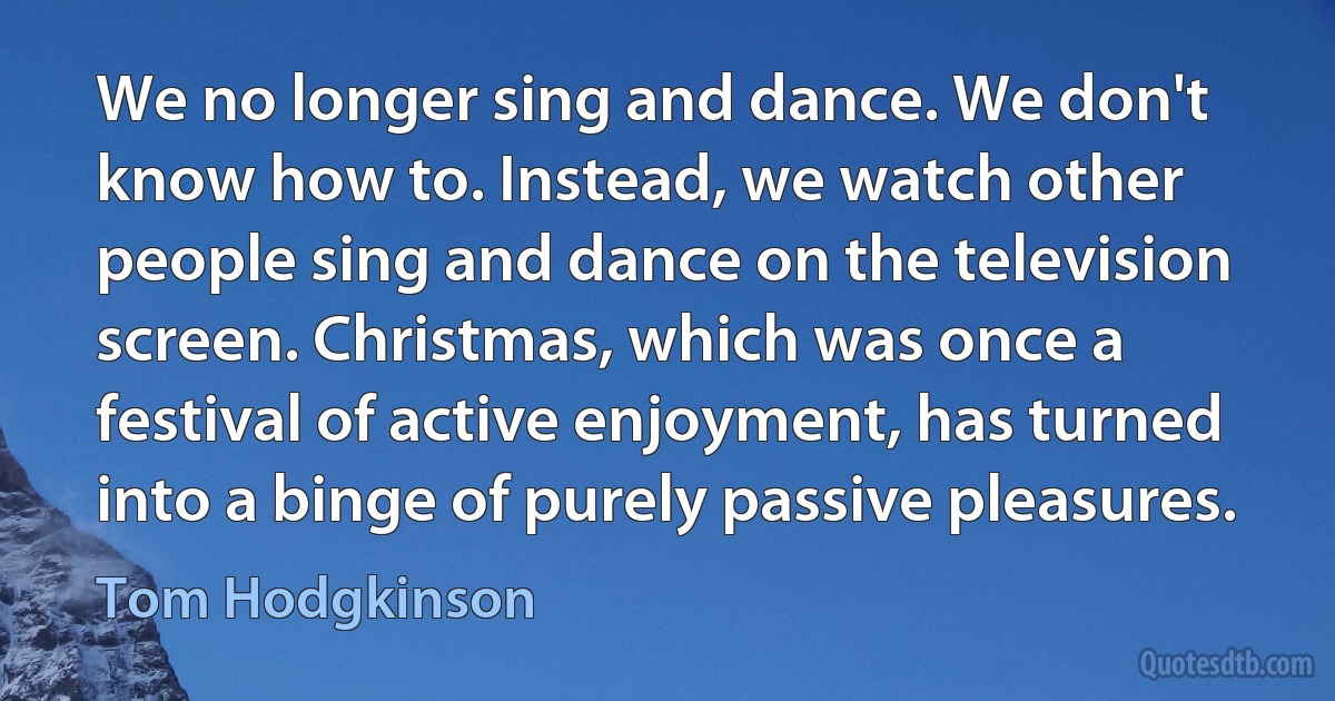 We no longer sing and dance. We don't know how to. Instead, we watch other people sing and dance on the television screen. Christmas, which was once a festival of active enjoyment, has turned into a binge of purely passive pleasures. (Tom Hodgkinson)