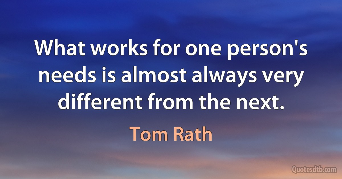 What works for one person's needs is almost always very different from the next. (Tom Rath)