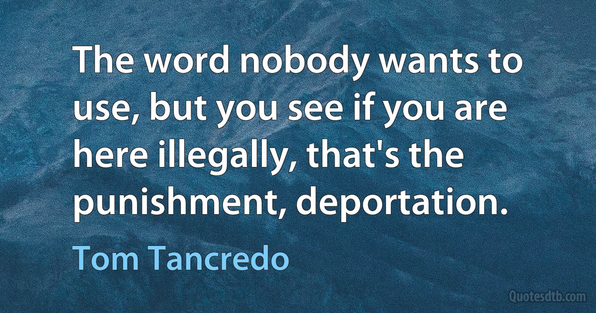 The word nobody wants to use, but you see if you are here illegally, that's the punishment, deportation. (Tom Tancredo)