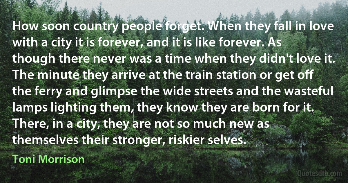 How soon country people forget. When they fall in love with a city it is forever, and it is like forever. As though there never was a time when they didn't love it. The minute they arrive at the train station or get off the ferry and glimpse the wide streets and the wasteful lamps lighting them, they know they are born for it. There, in a city, they are not so much new as themselves their stronger, riskier selves. (Toni Morrison)