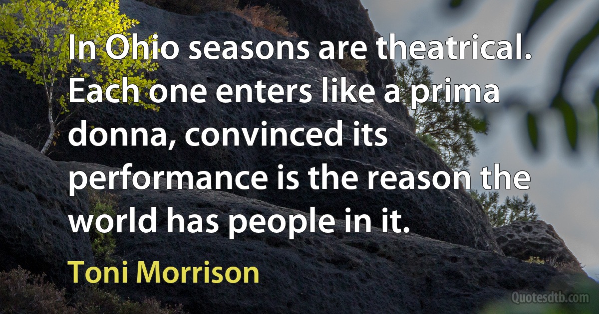 In Ohio seasons are theatrical. Each one enters like a prima donna, convinced its performance is the reason the world has people in it. (Toni Morrison)