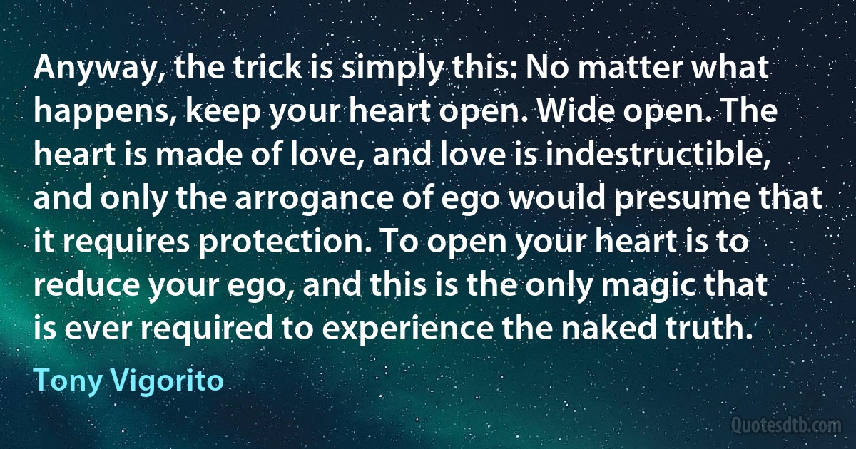 Anyway, the trick is simply this: No matter what happens, keep your heart open. Wide open. The heart is made of love, and love is indestructible, and only the arrogance of ego would presume that it requires protection. To open your heart is to reduce your ego, and this is the only magic that is ever required to experience the naked truth. (Tony Vigorito)