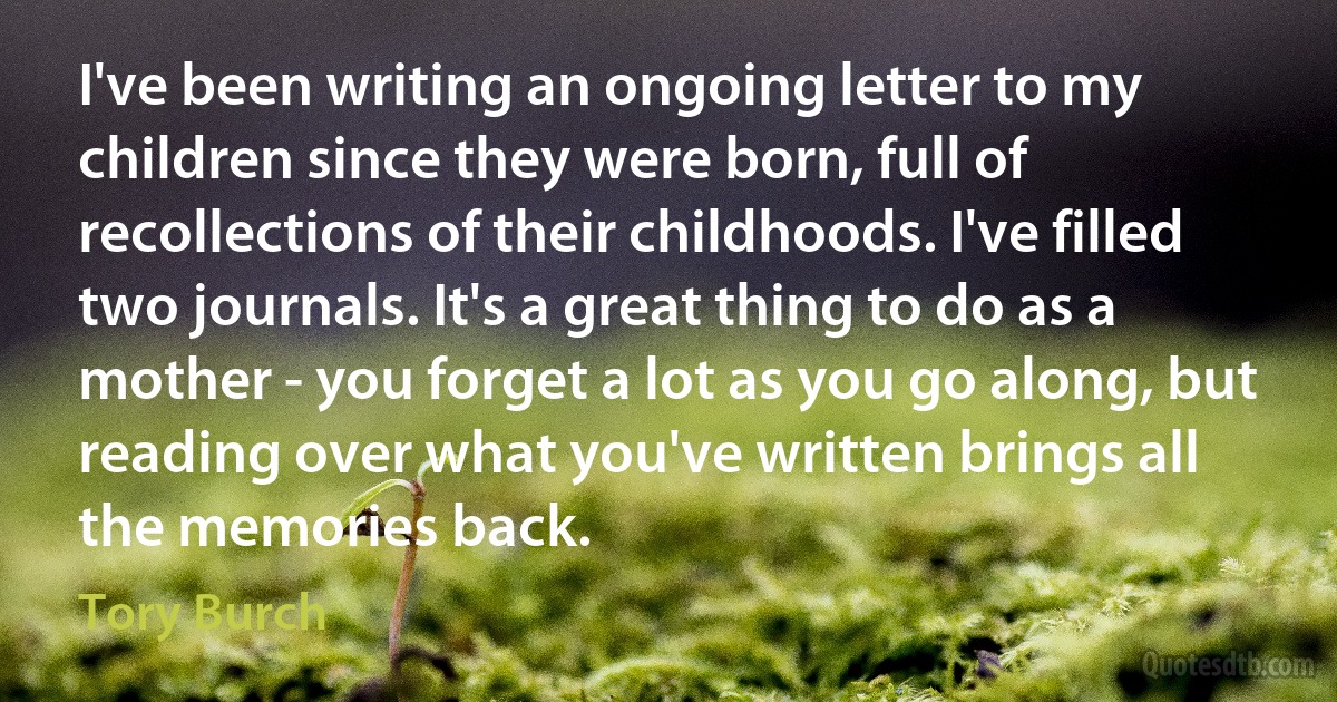 I've been writing an ongoing letter to my children since they were born, full of recollections of their childhoods. I've filled two journals. It's a great thing to do as a mother - you forget a lot as you go along, but reading over what you've written brings all the memories back. (Tory Burch)