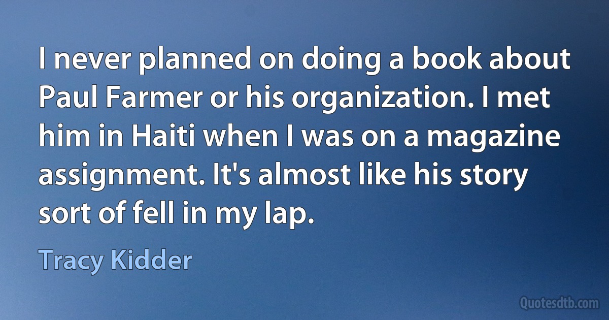 I never planned on doing a book about Paul Farmer or his organization. I met him in Haiti when I was on a magazine assignment. It's almost like his story sort of fell in my lap. (Tracy Kidder)