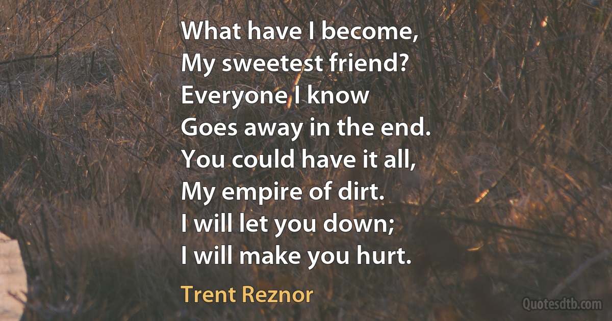 What have I become,
My sweetest friend?
Everyone I know
Goes away in the end.
You could have it all,
My empire of dirt.
I will let you down;
I will make you hurt. (Trent Reznor)