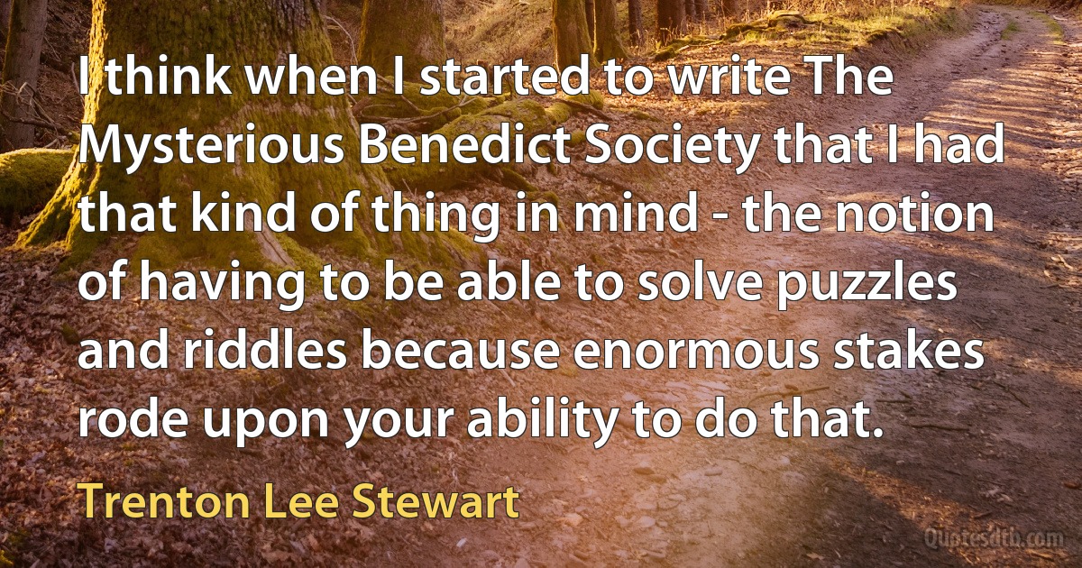 I think when I started to write The Mysterious Benedict Society that I had that kind of thing in mind - the notion of having to be able to solve puzzles and riddles because enormous stakes rode upon your ability to do that. (Trenton Lee Stewart)