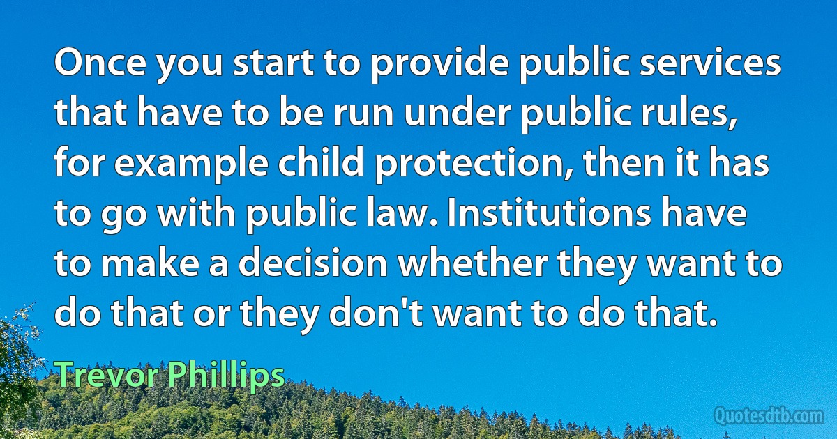 Once you start to provide public services that have to be run under public rules, for example child protection, then it has to go with public law. Institutions have to make a decision whether they want to do that or they don't want to do that. (Trevor Phillips)