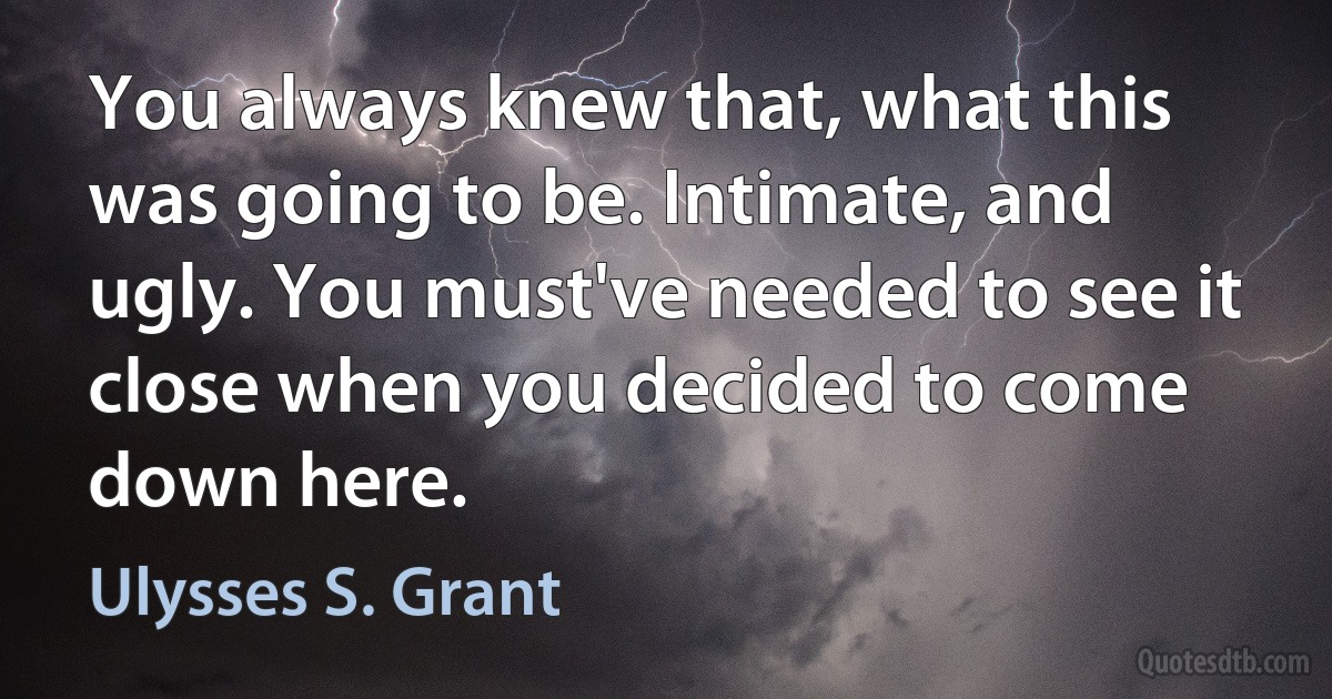 You always knew that, what this was going to be. Intimate, and ugly. You must've needed to see it close when you decided to come down here. (Ulysses S. Grant)