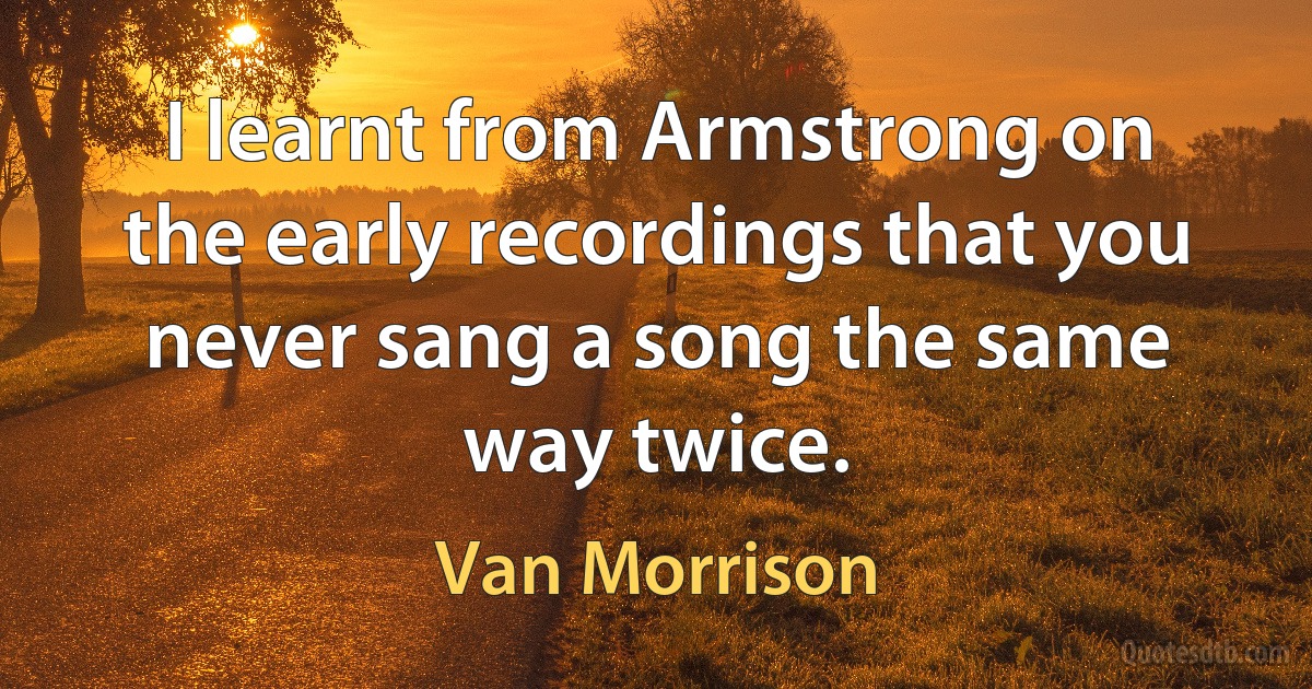 I learnt from Armstrong on the early recordings that you never sang a song the same way twice. (Van Morrison)