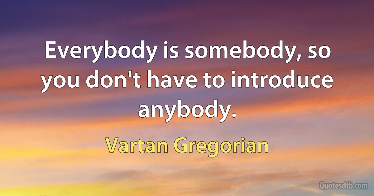 Everybody is somebody, so you don't have to introduce anybody. (Vartan Gregorian)