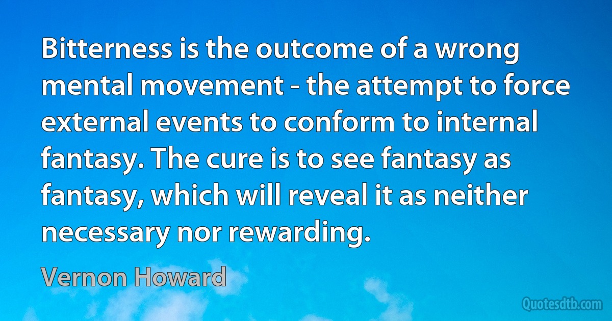 Bitterness is the outcome of a wrong mental movement - the attempt to force external events to conform to internal fantasy. The cure is to see fantasy as fantasy, which will reveal it as neither necessary nor rewarding. (Vernon Howard)