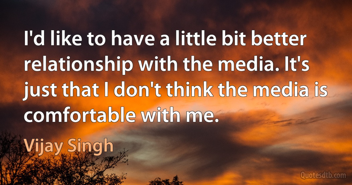 I'd like to have a little bit better relationship with the media. It's just that I don't think the media is comfortable with me. (Vijay Singh)