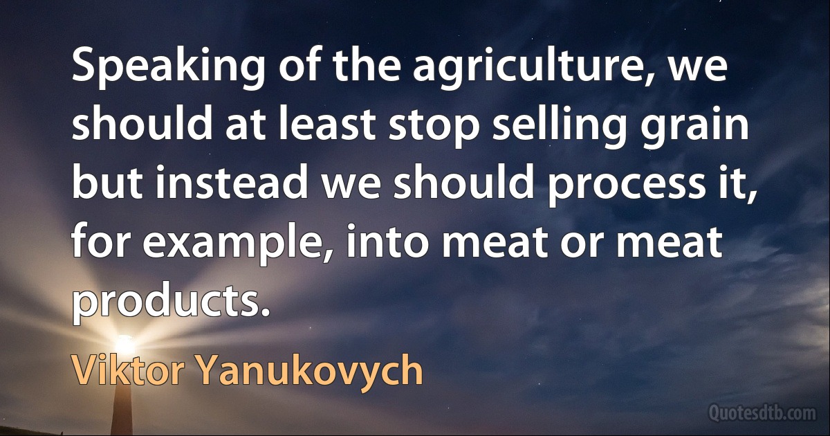 Speaking of the agriculture, we should at least stop selling grain but instead we should process it, for example, into meat or meat products. (Viktor Yanukovych)