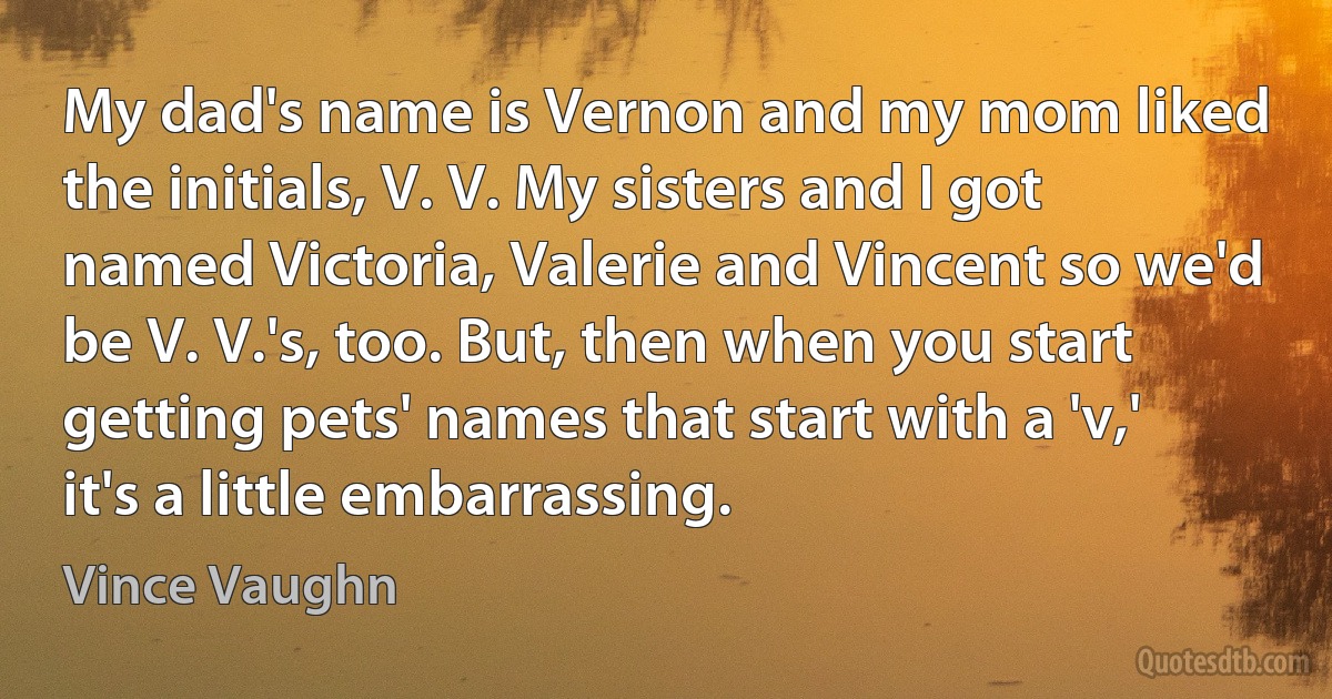 My dad's name is Vernon and my mom liked the initials, V. V. My sisters and I got named Victoria, Valerie and Vincent so we'd be V. V.'s, too. But, then when you start getting pets' names that start with a 'v,' it's a little embarrassing. (Vince Vaughn)