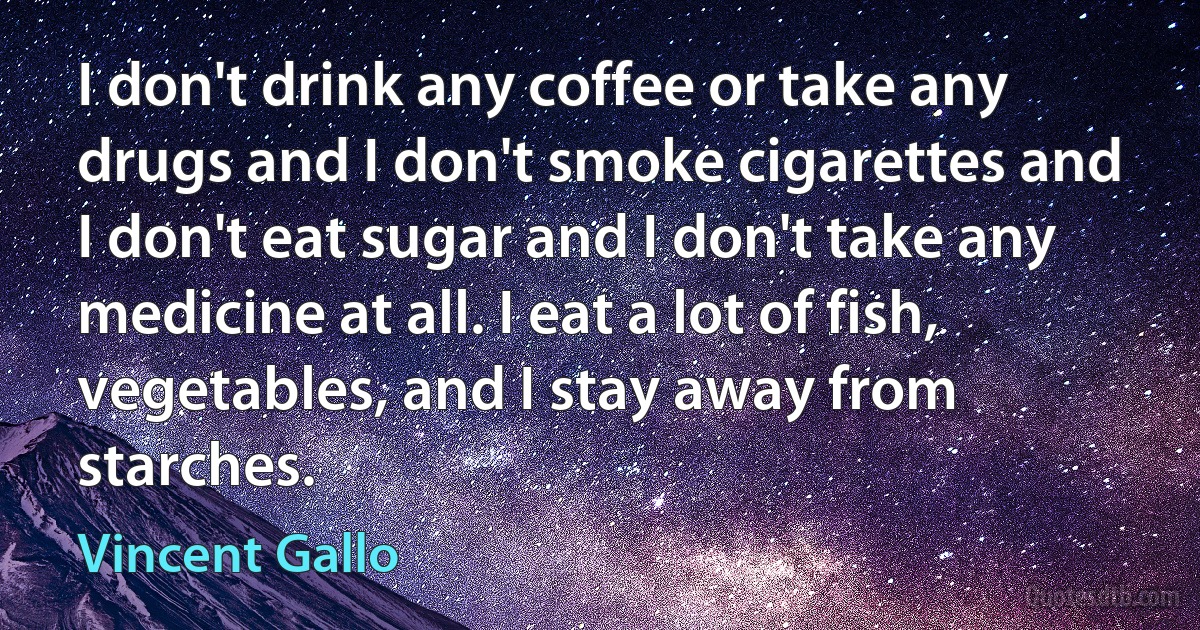 I don't drink any coffee or take any drugs and I don't smoke cigarettes and I don't eat sugar and I don't take any medicine at all. I eat a lot of fish, vegetables, and I stay away from starches. (Vincent Gallo)