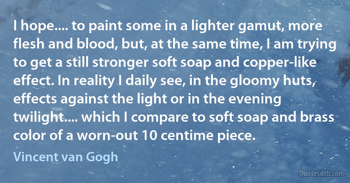 I hope.... to paint some in a lighter gamut, more flesh and blood, but, at the same time, I am trying to get a still stronger soft soap and copper-like effect. In reality I daily see, in the gloomy huts, effects against the light or in the evening twilight.... which I compare to soft soap and brass color of a worn-out 10 centime piece. (Vincent van Gogh)