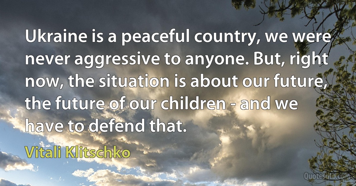 Ukraine is a peaceful country, we were never aggressive to anyone. But, right now, the situation is about our future, the future of our children - and we have to defend that. (Vitali Klitschko)