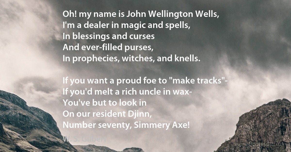 Oh! my name is John Wellington Wells,
I'm a dealer in magic and spells,
In blessings and curses
And ever-filled purses,
In prophecies, witches, and knells.

If you want a proud foe to "make tracks"-
If you'd melt a rich uncle in wax-
You've but to look in
On our resident Djinn,
Number seventy, Simmery Axe! (W. S. Gilbert)