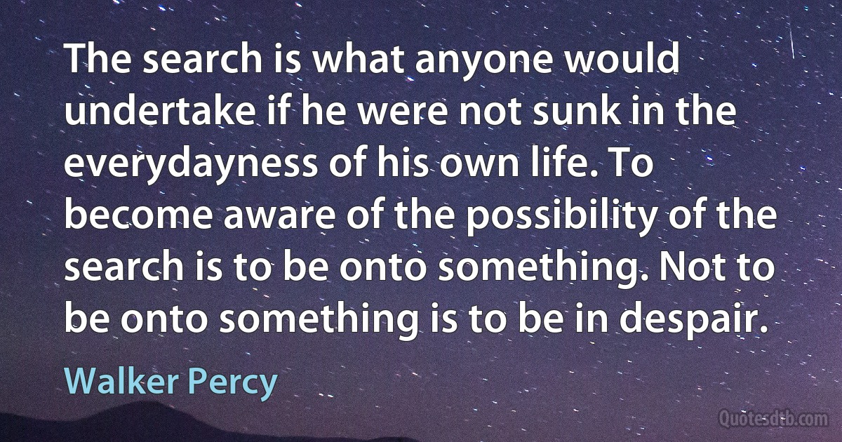 The search is what anyone would undertake if he were not sunk in the everydayness of his own life. To become aware of the possibility of the search is to be onto something. Not to be onto something is to be in despair. (Walker Percy)