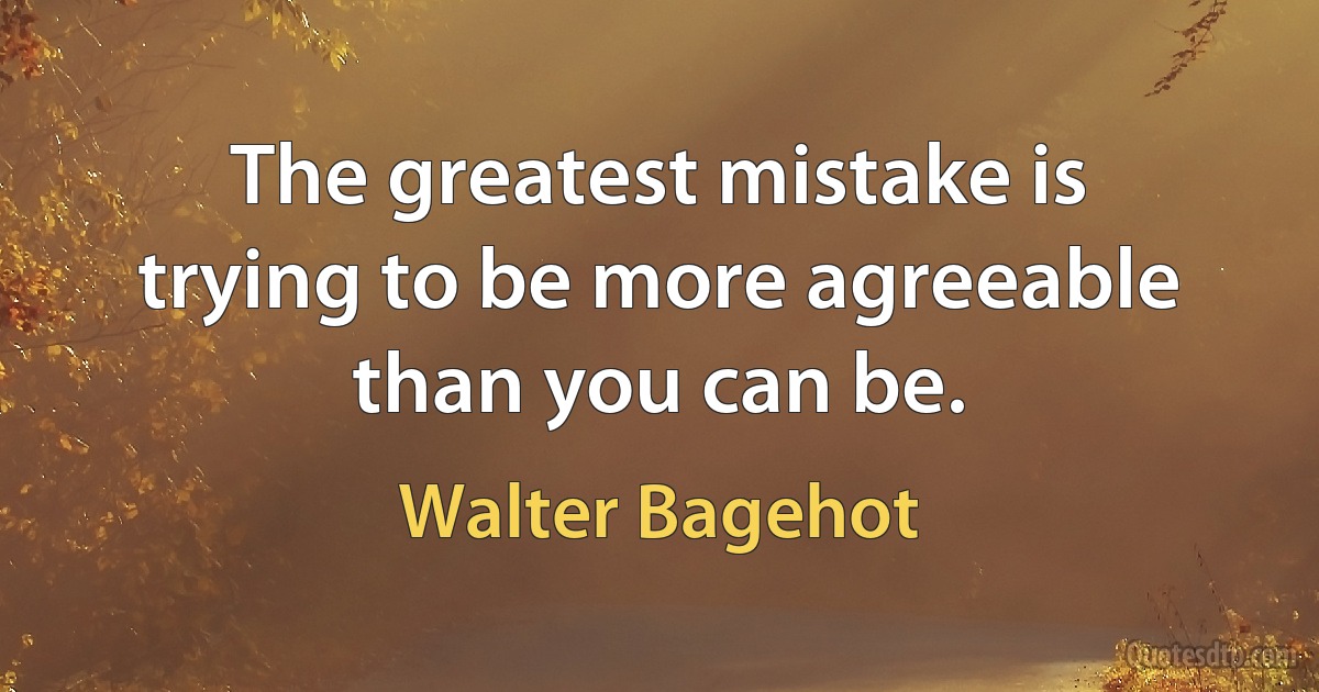 The greatest mistake is trying to be more agreeable than you can be. (Walter Bagehot)