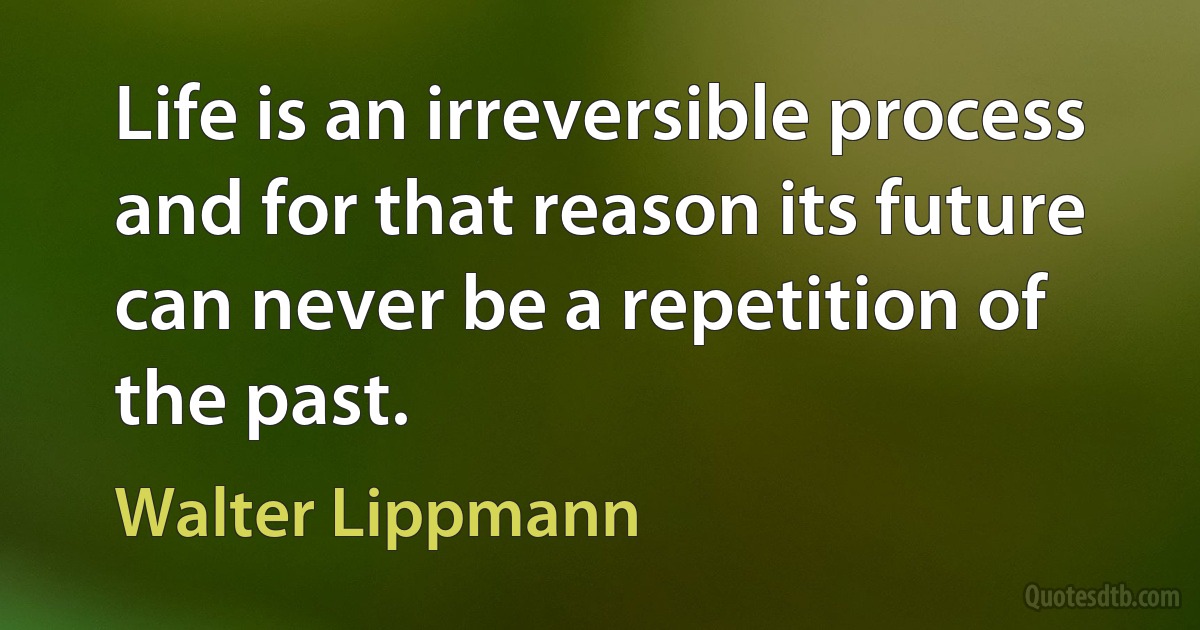 Life is an irreversible process and for that reason its future can never be a repetition of the past. (Walter Lippmann)