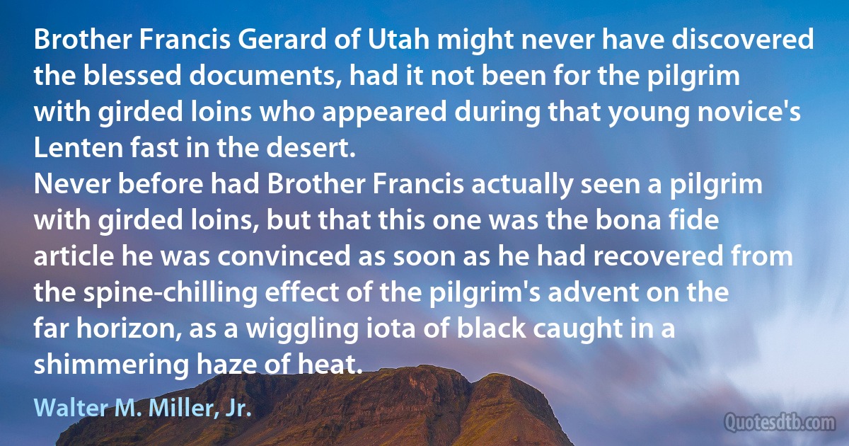 Brother Francis Gerard of Utah might never have discovered the blessed documents, had it not been for the pilgrim with girded loins who appeared during that young novice's Lenten fast in the desert.
Never before had Brother Francis actually seen a pilgrim with girded loins, but that this one was the bona fide article he was convinced as soon as he had recovered from the spine-chilling effect of the pilgrim's advent on the far horizon, as a wiggling iota of black caught in a shimmering haze of heat. (Walter M. Miller, Jr.)