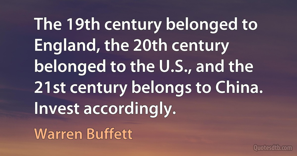 The 19th century belonged to England, the 20th century belonged to the U.S., and the 21st century belongs to China. Invest accordingly. (Warren Buffett)