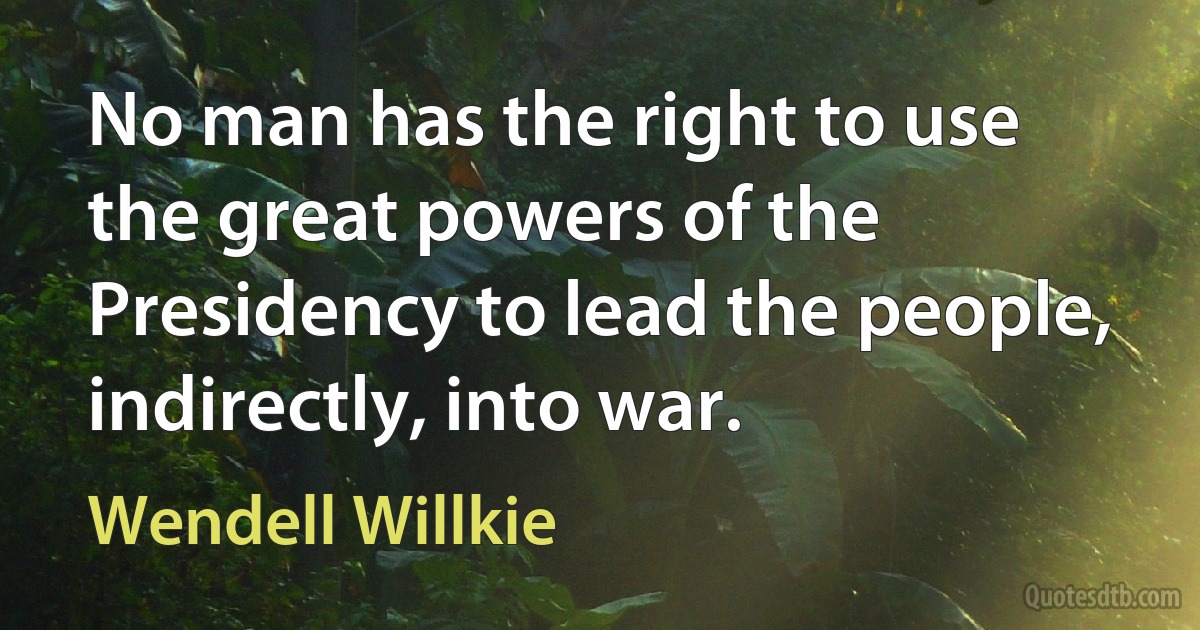 No man has the right to use the great powers of the Presidency to lead the people, indirectly, into war. (Wendell Willkie)