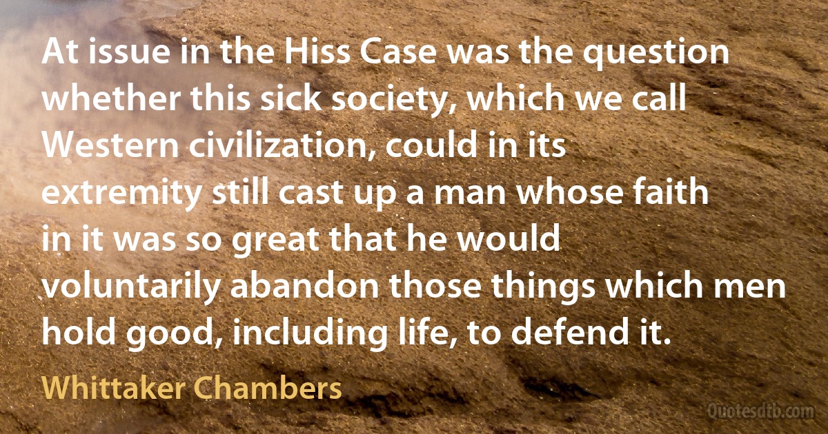 At issue in the Hiss Case was the question whether this sick society, which we call Western civilization, could in its extremity still cast up a man whose faith in it was so great that he would voluntarily abandon those things which men hold good, including life, to defend it. (Whittaker Chambers)