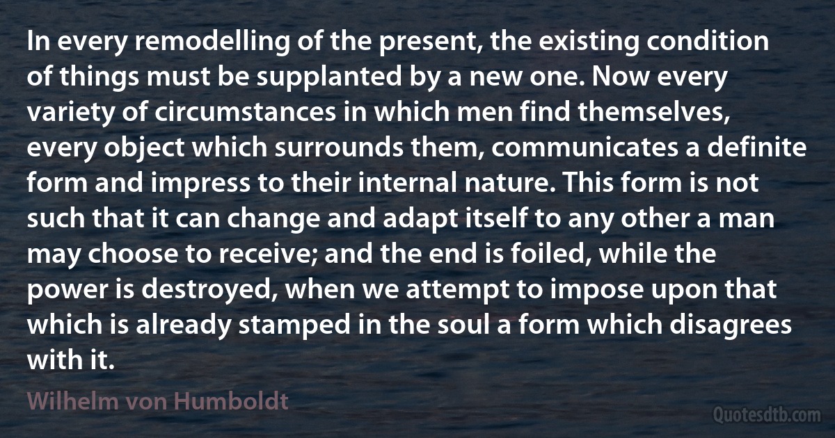 In every remodelling of the present, the existing condition of things must be supplanted by a new one. Now every variety of circumstances in which men find themselves, every object which surrounds them, communicates a definite form and impress to their internal nature. This form is not such that it can change and adapt itself to any other a man may choose to receive; and the end is foiled, while the power is destroyed, when we attempt to impose upon that which is already stamped in the soul a form which disagrees with it. (Wilhelm von Humboldt)