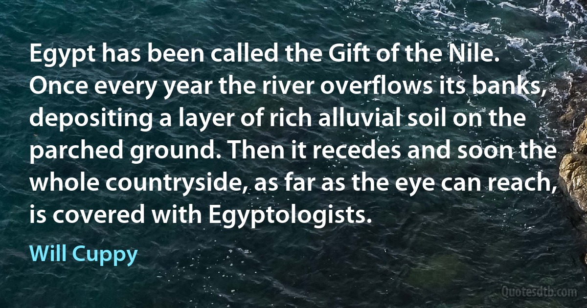 Egypt has been called the Gift of the Nile. Once every year the river overflows its banks, depositing a layer of rich alluvial soil on the parched ground. Then it recedes and soon the whole countryside, as far as the eye can reach, is covered with Egyptologists. (Will Cuppy)