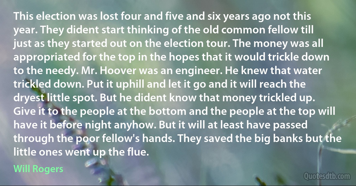 This election was lost four and five and six years ago not this year. They dident start thinking of the old common fellow till just as they started out on the election tour. The money was all appropriated for the top in the hopes that it would trickle down to the needy. Mr. Hoover was an engineer. He knew that water trickled down. Put it uphill and let it go and it will reach the dryest little spot. But he dident know that money trickled up. Give it to the people at the bottom and the people at the top will have it before night anyhow. But it will at least have passed through the poor fellow's hands. They saved the big banks but the little ones went up the flue. (Will Rogers)