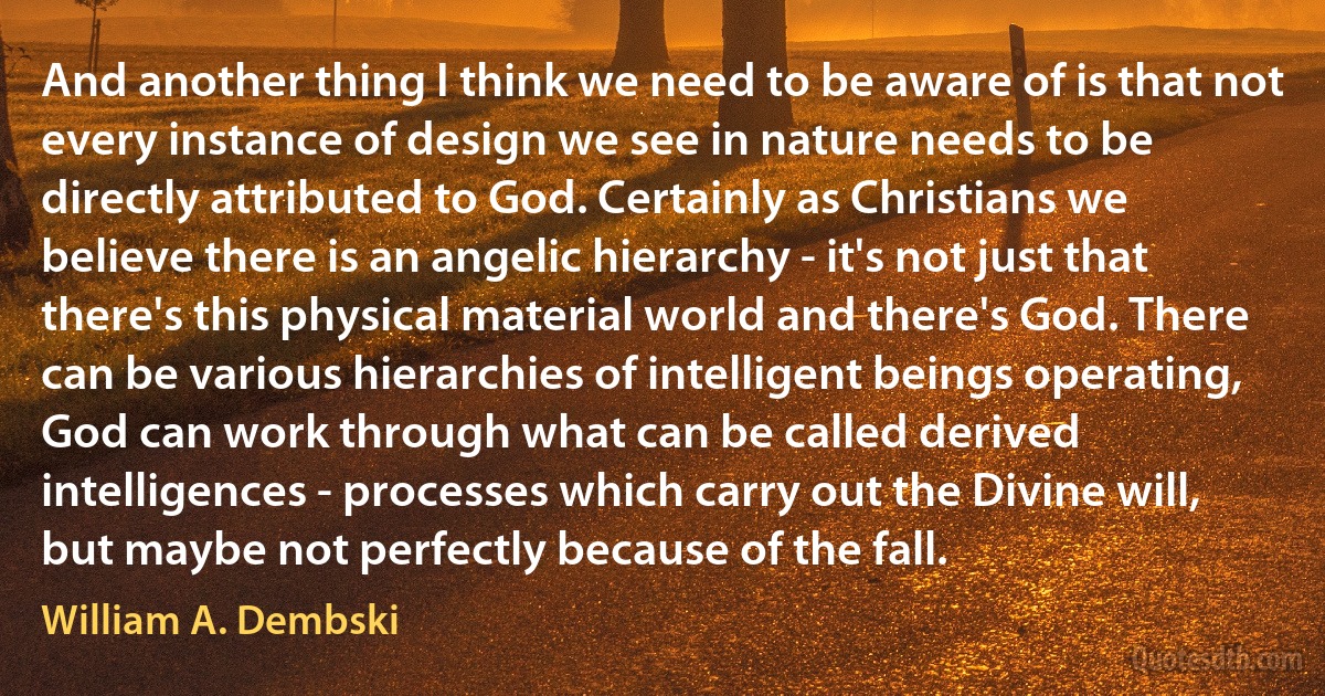 And another thing I think we need to be aware of is that not every instance of design we see in nature needs to be directly attributed to God. Certainly as Christians we believe there is an angelic hierarchy - it's not just that there's this physical material world and there's God. There can be various hierarchies of intelligent beings operating, God can work through what can be called derived intelligences - processes which carry out the Divine will, but maybe not perfectly because of the fall. (William A. Dembski)