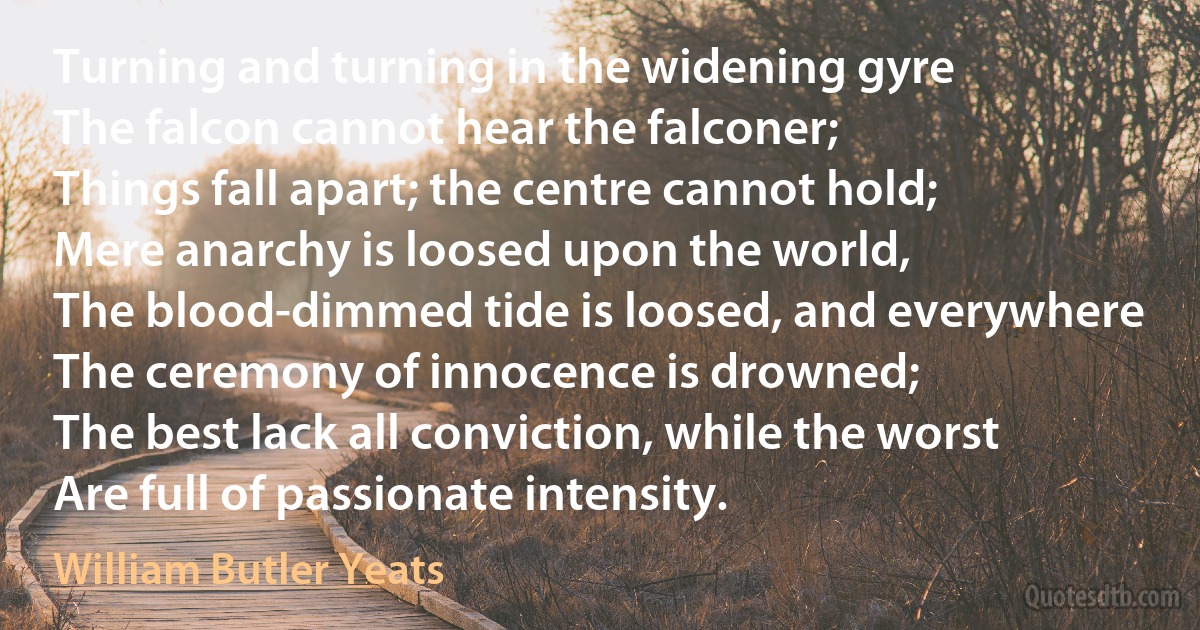 Turning and turning in the widening gyre
The falcon cannot hear the falconer;
Things fall apart; the centre cannot hold;
Mere anarchy is loosed upon the world,
The blood-dimmed tide is loosed, and everywhere
The ceremony of innocence is drowned;
The best lack all conviction, while the worst
Are full of passionate intensity. (William Butler Yeats)