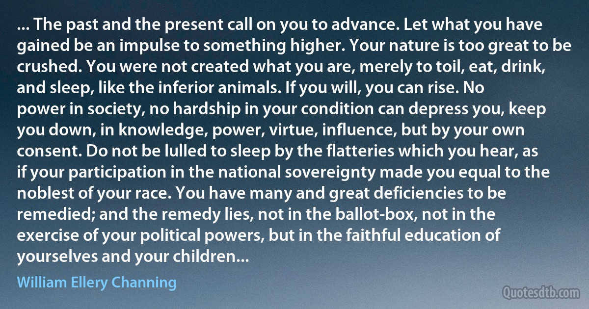 ... The past and the present call on you to advance. Let what you have gained be an impulse to something higher. Your nature is too great to be crushed. You were not created what you are, merely to toil, eat, drink, and sleep, like the inferior animals. If you will, you can rise. No power in society, no hardship in your condition can depress you, keep you down, in knowledge, power, virtue, influence, but by your own consent. Do not be lulled to sleep by the flatteries which you hear, as if your participation in the national sovereignty made you equal to the noblest of your race. You have many and great deficiencies to be remedied; and the remedy lies, not in the ballot-box, not in the exercise of your political powers, but in the faithful education of yourselves and your children... (William Ellery Channing)