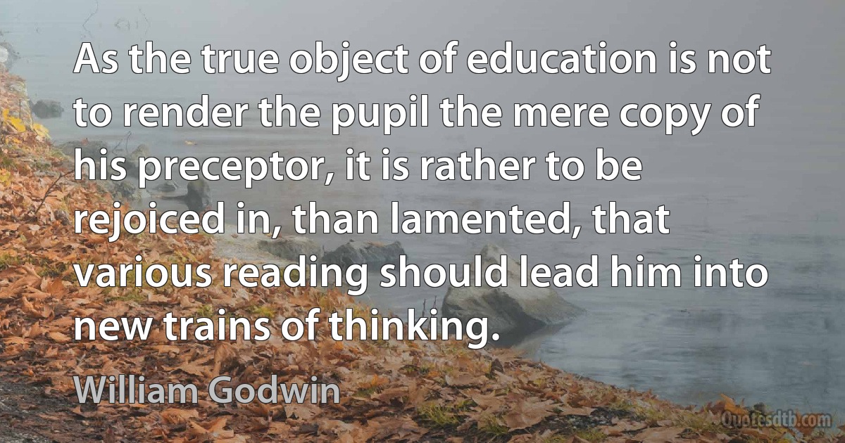 As the true object of education is not to render the pupil the mere copy of his preceptor, it is rather to be rejoiced in, than lamented, that various reading should lead him into new trains of thinking. (William Godwin)