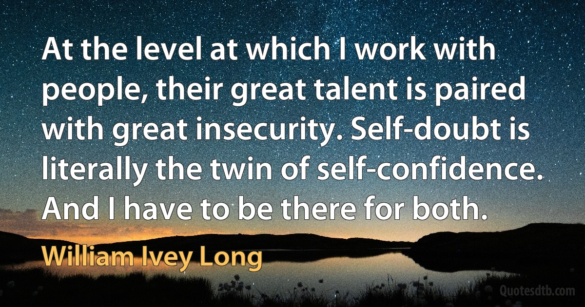 At the level at which I work with people, their great talent is paired with great insecurity. Self-doubt is literally the twin of self-confidence. And I have to be there for both. (William Ivey Long)